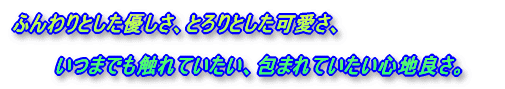 ふんわりとした優しさ、とろりとした可愛さ、いつまでも触れていたい、包まれていたい心地良さ。